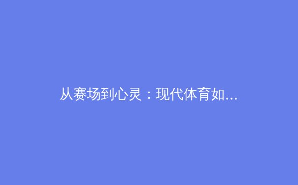 从赛场到心灵：现代体育如何重塑社会凝聚力与个人价值