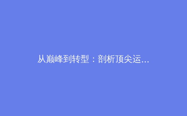 从巅峰到转型：剖析顶尖运动员职业生涯第二幕的挑战与机遇 - 4